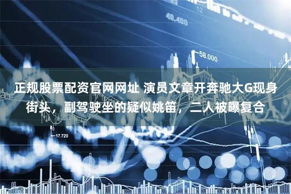 正规股票配资官网网址 演员文章开奔驰大G现身街头，副驾驶坐的疑似姚笛，二人被曝复合