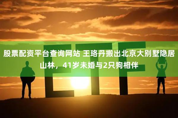 股票配资平台查询网站 王珞丹搬出北京大别墅隐居山林，41岁未婚与2只狗相伴