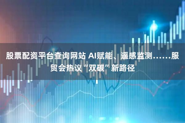 股票配资平台查询网站 AI赋能、遥感监测……服贸会热议“双碳”新路径