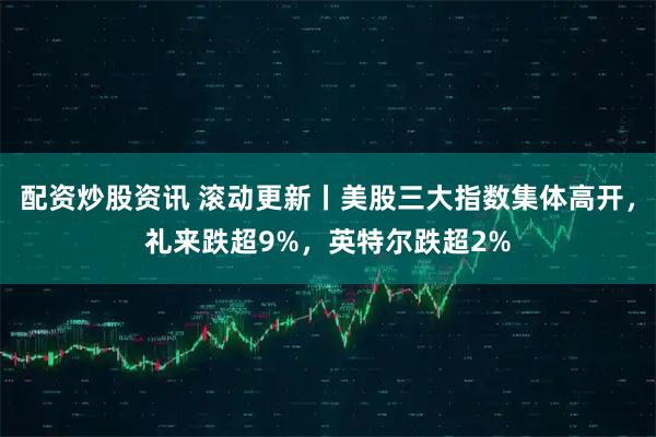 配资炒股资讯 滚动更新丨美股三大指数集体高开，礼来跌超9%，英特尔跌超2%