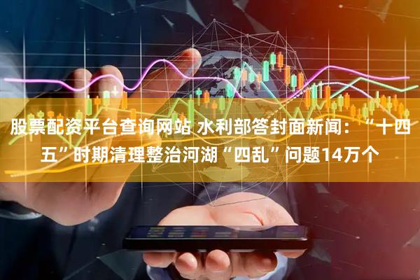 股票配资平台查询网站 水利部答封面新闻：“十四五”时期清理整治河湖“四乱”问题14万个