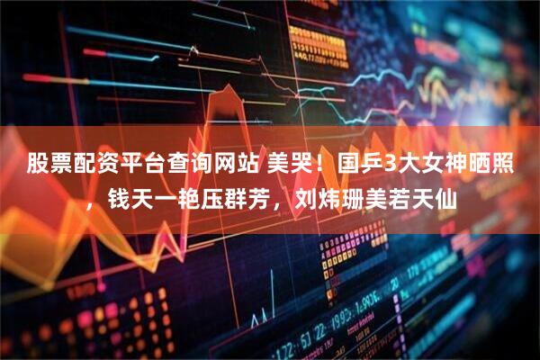 股票配资平台查询网站 美哭！国乒3大女神晒照，钱天一艳压群芳，刘炜珊美若天仙