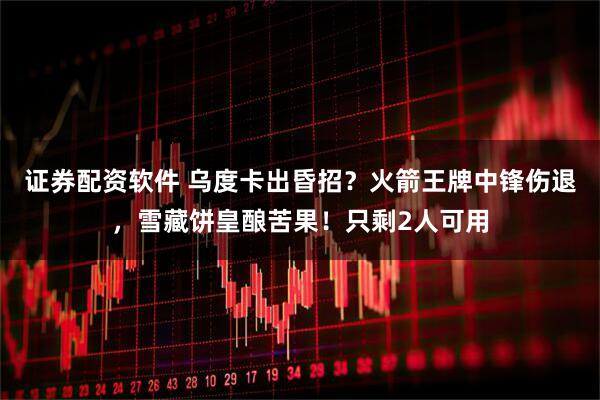 证券配资软件 乌度卡出昏招？火箭王牌中锋伤退，雪藏饼皇酿苦果！只剩2人可用