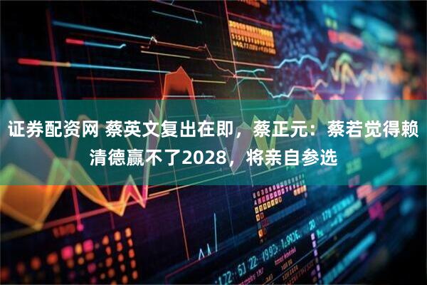 证券配资网 蔡英文复出在即，蔡正元：蔡若觉得赖清德赢不了2028，将亲自参选