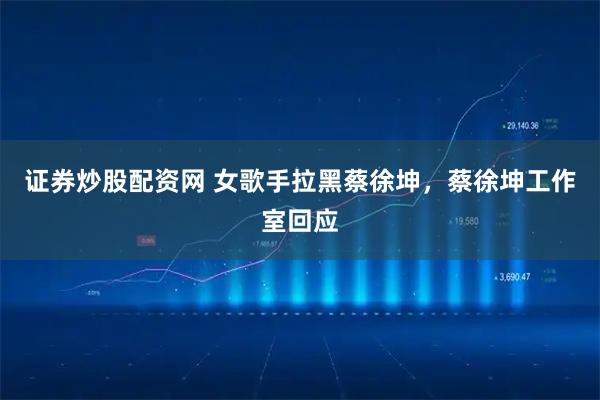 证券炒股配资网 女歌手拉黑蔡徐坤，蔡徐坤工作室回应