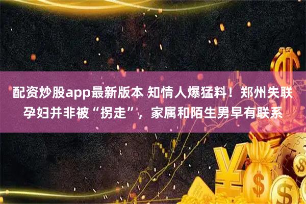 配资炒股app最新版本 知情人爆猛料！郑州失联孕妇并非被“拐走”，家属和陌生男早有联系