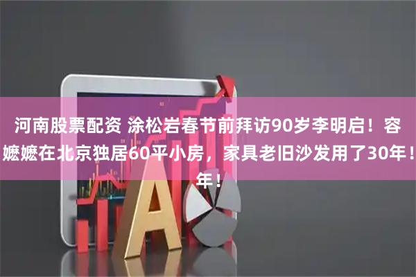 河南股票配资 涂松岩春节前拜访90岁李明启！容嬷嬷在北京独居60平小房，家具老旧沙发用了30年！