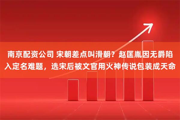 南京配资公司 宋朝差点叫滑朝？赵匡胤因无爵陷入定名难题，选宋后被文官用火神传说包装成天命
