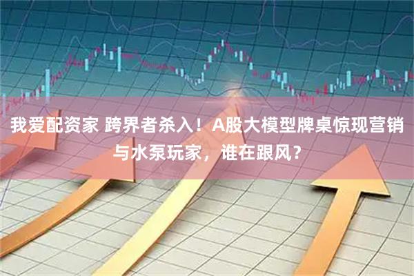 我爱配资家 跨界者杀入！A股大模型牌桌惊现营销与水泵玩家，谁在跟风？