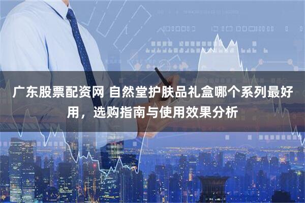 广东股票配资网 自然堂护肤品礼盒哪个系列最好用，选购指南与使用效果分析