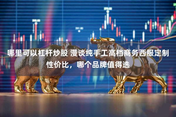 哪里可以杠杆炒股 漫谈纯手工高档商务西服定制性价比,哪个品牌值得选