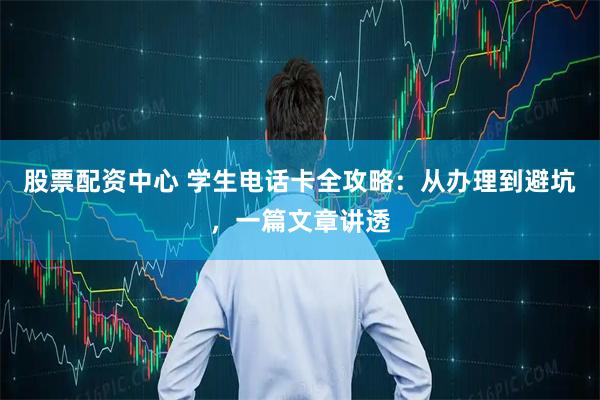 股票配资中心 学生电话卡全攻略:从办理到避坑,一篇文章讲透