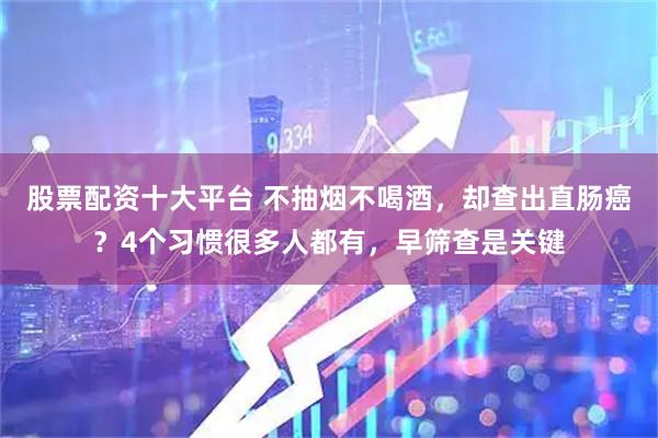 股票配资十大平台 不抽烟不喝酒,却查出直肠癌?4个习惯很多人都有,早筛查是关键