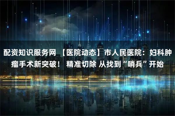 配资知识服务网 【医院动态】市人民医院:妇科肿瘤手术新突破! 精准切除 从找到“哨兵”开始