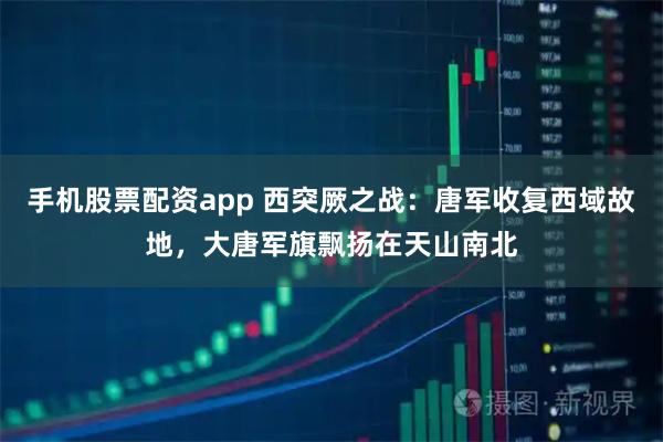 手机股票配资app 西突厥之战：唐军收复西域故地，大唐军旗飘扬在天山南北