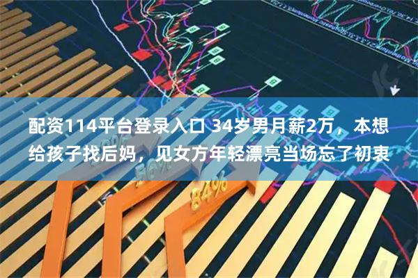 配资114平台登录入口 34岁男月薪2万,本想给孩子找后妈,见女方年轻漂亮当场忘了初衷