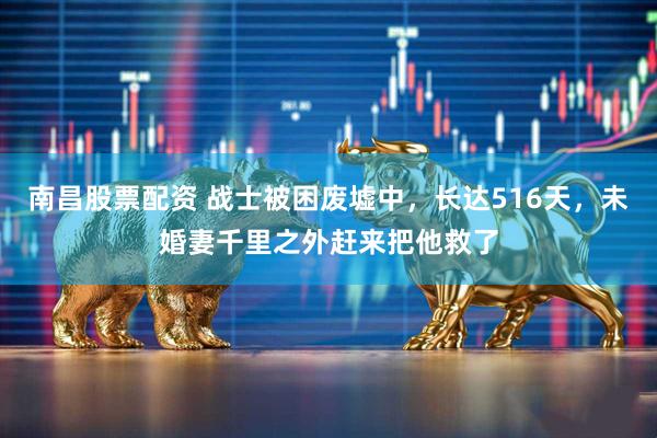 南昌股票配资 战士被困废墟中,长达516天,未婚妻千里之外赶来把他救了