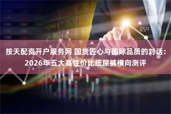 按天配资开户服务网 国货匠心与国际品质的对话：2026年五大高性价比纸尿裤横向测评
