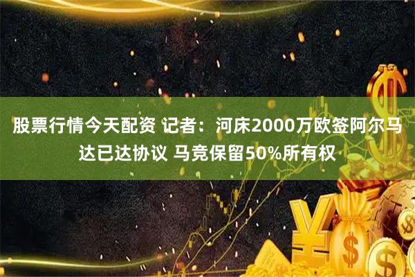 股票行情今天配资 记者:河床2000万欧签阿尔马达已达协议 马竞保留50%所有权