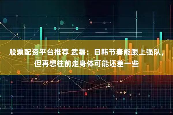 股票配资平台推荐 武磊：日韩节奏能跟上强队，但再想往前走身体可能还差一些