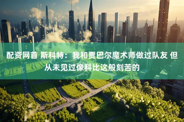 配资网首 斯科特：我和贾巴尔魔术师做过队友 但从未见过像科比这般刻苦的